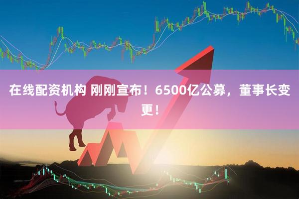 在線配資機(jī)構(gòu) 剛剛宣布！6500億公募，董事長變更！