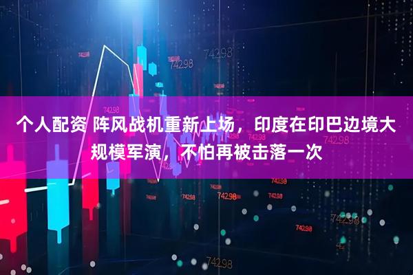 個(gè)人配資 陣風(fēng)戰(zhàn)機(jī)重新上場，印度在印巴邊境大規(guī)模軍演，不怕再被擊落一次