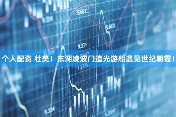 個(gè)人配資 壯美！東湖凌波門(mén)追光游船遇見(jiàn)世紀(jì)朝霞！