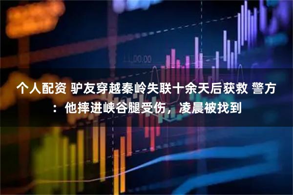 個(gè)人配資 驢友穿越秦嶺失聯(lián)十余天后獲救 警方：他摔進(jìn)峽谷腿受傷，凌晨被找到