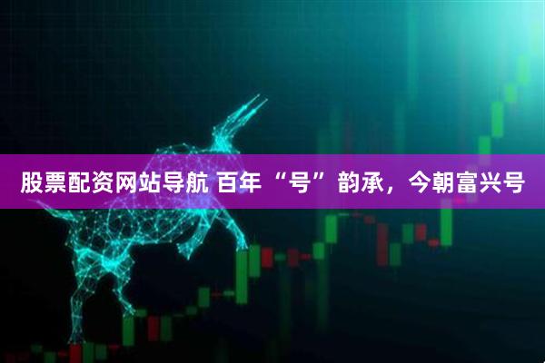 股票配資網(wǎng)站導(dǎo)航 百年 “號” 韻承，今朝富興號